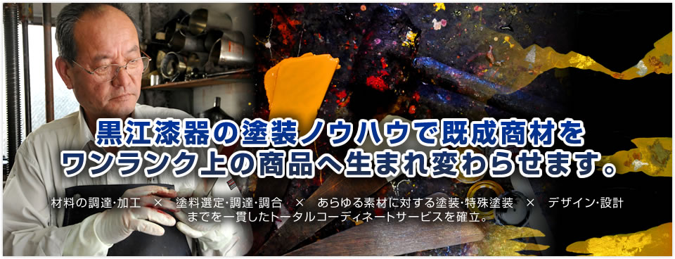 黒江漆器の塗装ノウハウで既成商材をワンランク上の商品へ生まれ変わらせます。材料の調達・加工　×　塗料選定・調達・調合　×　あらゆる素材に対する塗装・特殊塗装　×　デザイン・設計までを一貫したトータルコーディネートサービスを確立。