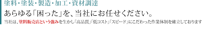 塗料・塗装・製造・加工・資材調達 あらゆる「困った」を、当社にお任せください。当社は、塗料販売店という強みを生かし「高品質」「低コスト」「スピード」にこだわった作業体制を確立しております