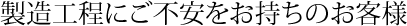 製造工程にご不安をお持ちのお客様